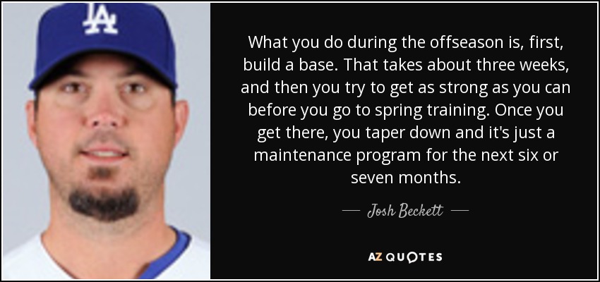 What you do during the offseason is, first, build a base. That takes about three weeks, and then you try to get as strong as you can before you go to spring training. Once you get there, you taper down and it's just a maintenance program for the next six or seven months. - Josh Beckett