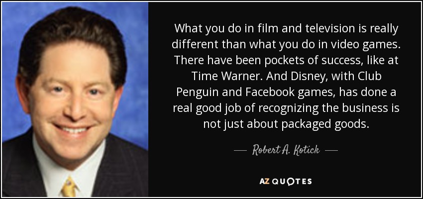 What you do in film and television is really different than what you do in video games. There have been pockets of success, like at Time Warner. And Disney, with Club Penguin and Facebook games, has done a real good job of recognizing the business is not just about packaged goods. - Robert A. Kotick