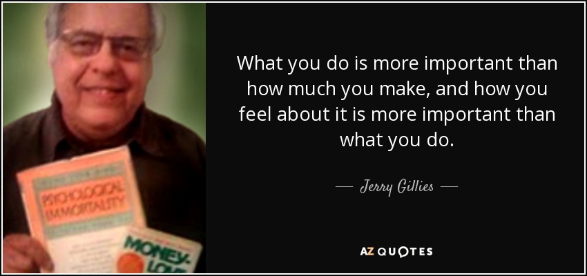 What you do is more important than how much you make, and how you feel about it is more important than what you do. - Jerry Gillies