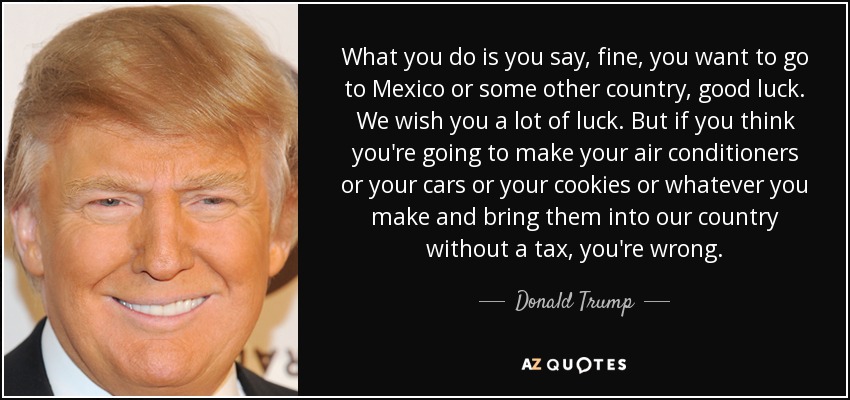 What you do is you say, fine, you want to go to Mexico or some other country, good luck. We wish you a lot of luck. But if you think you're going to make your air conditioners or your cars or your cookies or whatever you make and bring them into our country without a tax, you're wrong. - Donald Trump