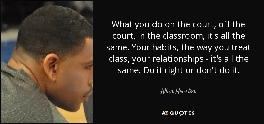What you do on the court, off the court, in the classroom, it's all the same. Your habits, the way you treat class, your relationships - it's all the same. Do it right or don't do it. - Allan Houston