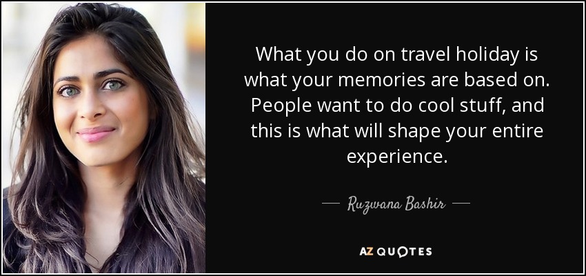 What you do on travel holiday is what your memories are based on. People want to do cool stuff, and this is what will shape your entire experience. - Ruzwana Bashir