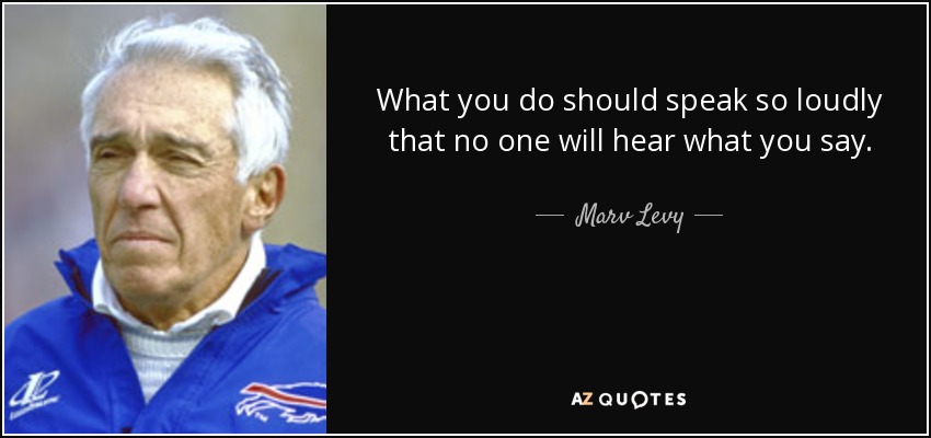 What you do should speak so loudly that no one will hear what you say. - Marv Levy