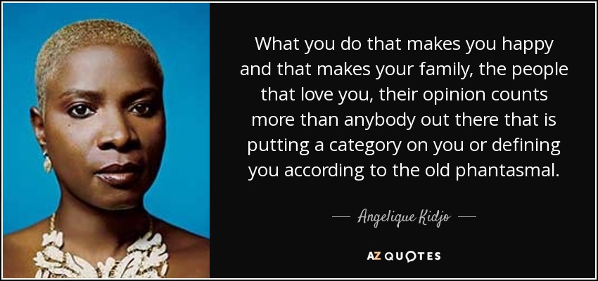 What you do that makes you happy and that makes your family, the people that love you, their opinion counts more than anybody out there that is putting a category on you or defining you according to the old phantasmal. - Angelique Kidjo