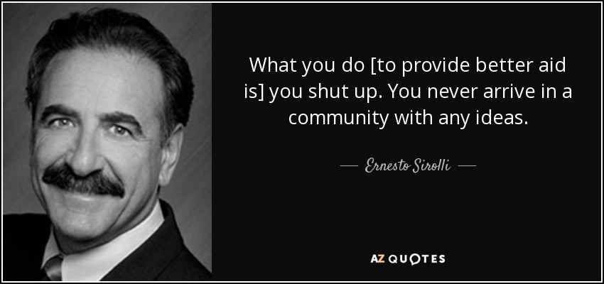 What you do [to provide better aid is] you shut up. You never arrive in a community with any ideas. - Ernesto Sirolli