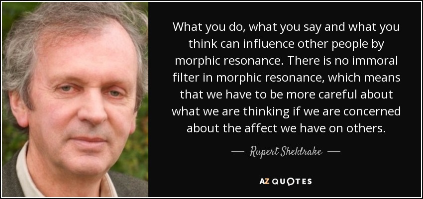 What you do, what you say and what you think can influence other people by morphic resonance. There is no immoral filter in morphic resonance, which means that we have to be more careful about what we are thinking if we are concerned about the affect we have on others. - Rupert Sheldrake