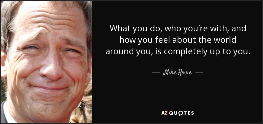 What you do, who you’re with, and how you feel about the world around you, is completely up to you. - Mike Rowe
