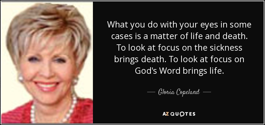 What you do with your eyes in some cases is a matter of life and death. To look at focus on the sickness brings death. To look at focus on God's Word brings life. - Gloria Copeland