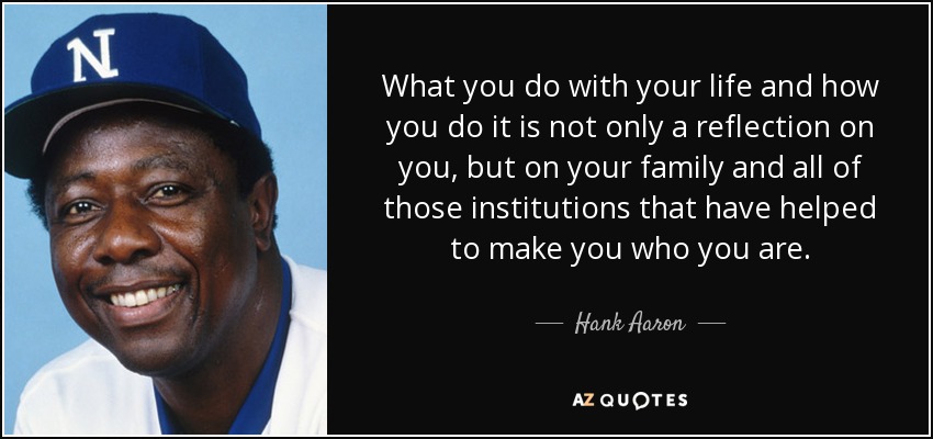 What you do with your life and how you do it is not only a reflection on you, but on your family and all of those institutions that have helped to make you who you are. - Hank Aaron