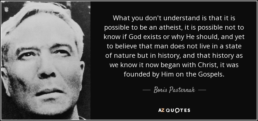What you don't understand is that it is possible to be an atheist, it is possible not to know if God exists or why He should, and yet to believe that man does not live in a state of nature but in history, and that history as we know it now began with Christ, it was founded by Him on the Gospels. - Boris Pasternak