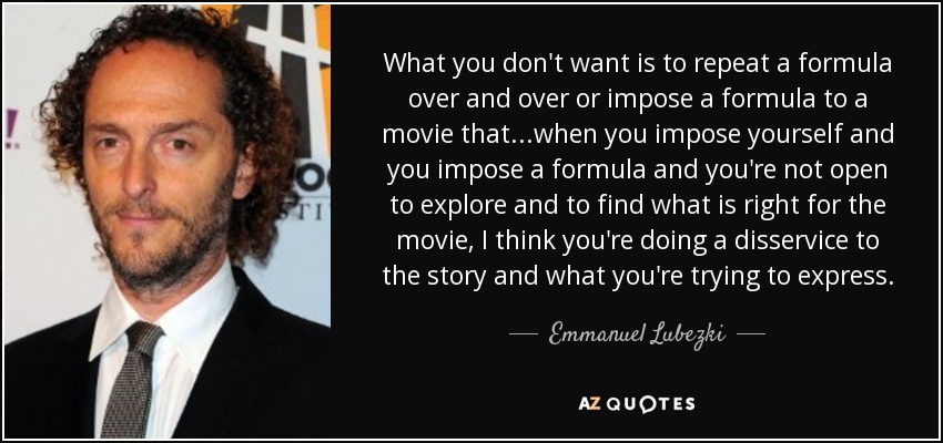 What you don't want is to repeat a formula over and over or impose a formula to a movie that...when you impose yourself and you impose a formula and you're not open to explore and to find what is right for the movie, I think you're doing a disservice to the story and what you're trying to express. - Emmanuel Lubezki