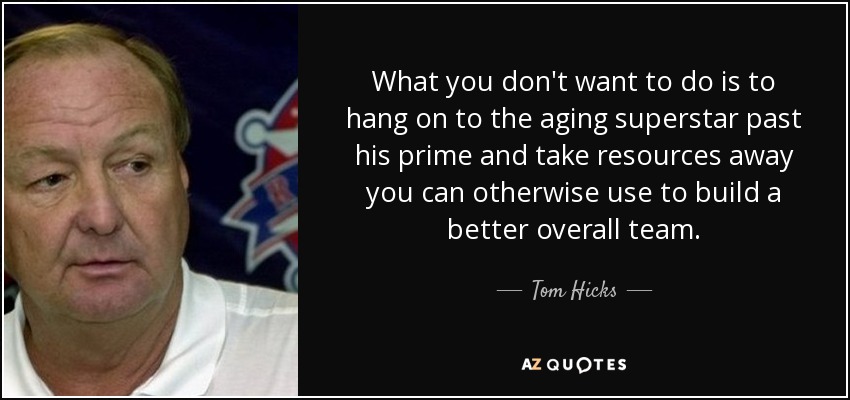 What you don't want to do is to hang on to the aging superstar past his prime and take resources away you can otherwise use to build a better overall team. - Tom Hicks