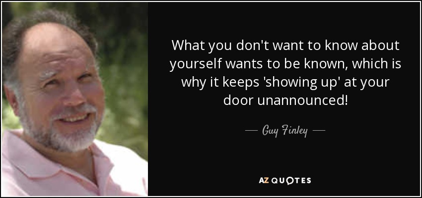 What you don't want to know about yourself wants to be known, which is why it keeps 'showing up' at your door unannounced! - Guy Finley