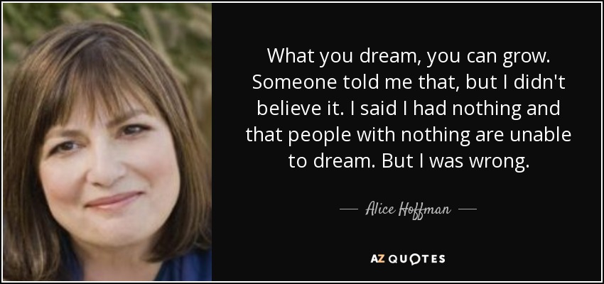 What you dream, you can grow. Someone told me that, but I didn't believe it. I said I had nothing and that people with nothing are unable to dream. But I was wrong. - Alice Hoffman