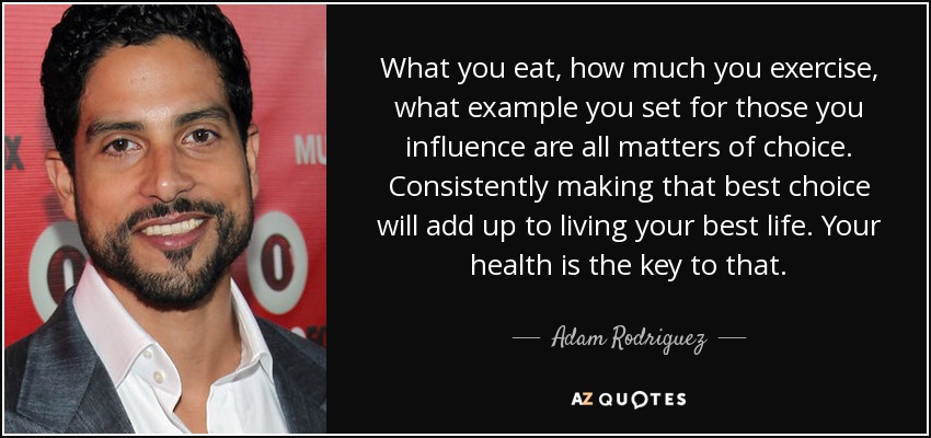 What you eat, how much you exercise, what example you set for those you influence are all matters of choice. Consistently making that best choice will add up to living your best life. Your health is the key to that. - Adam Rodriguez