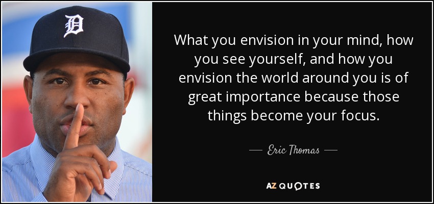 What you envision in your mind, how you see yourself, and how you envision the world around you is of great importance because those things become your focus. - Eric Thomas