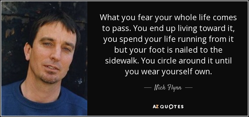 What you fear your whole life comes to pass. You end up living toward it, you spend your life running from it but your foot is nailed to the sidewalk. You circle around it until you wear yourself own. - Nick Flynn