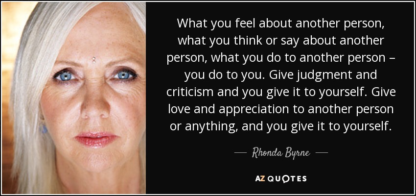 What you feel about another person, what you think or say about another person, what you do to another person – you do to you. Give judgment and criticism and you give it to yourself. Give love and appreciation to another person or anything, and you give it to yourself. - Rhonda Byrne