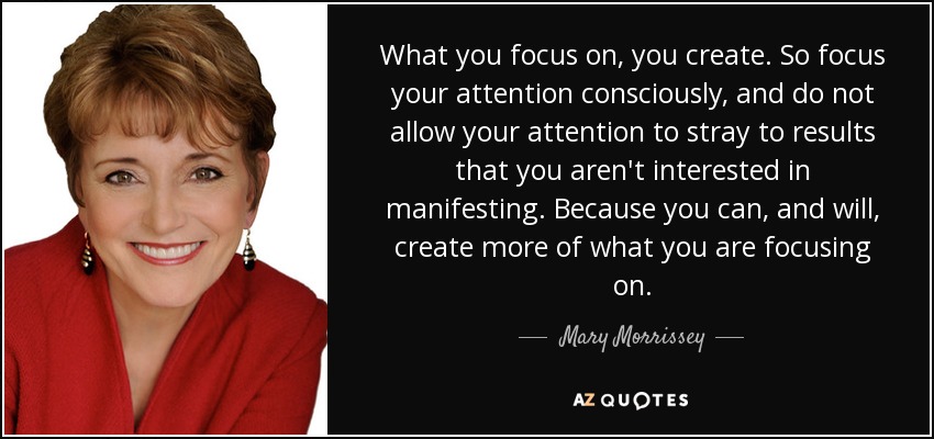 What you focus on, you create. So focus your attention consciously, and do not allow your attention to stray to results that you aren't interested in manifesting. Because you can, and will, create more of what you are focusing on. - Mary Morrissey