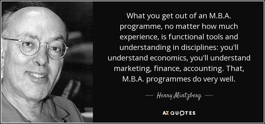 What you get out of an M.B.A. programme, no matter how much experience, is functional tools and understanding in disciplines: you'll understand economics, you'll understand marketing, finance, accounting. That, M.B.A. programmes do very well. - Henry Mintzberg