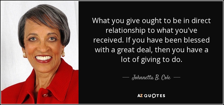 What you give ought to be in direct relationship to what you've received. If you have been blessed with a great deal, then you have a lot of giving to do. - Johnnetta B. Cole