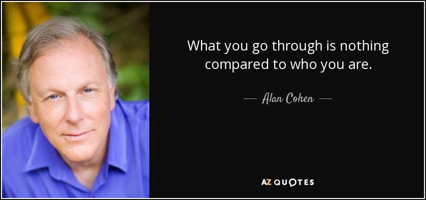 What you go through is nothing compared to who you are. - Alan Cohen