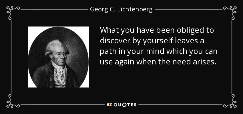 What you have been obliged to discover by yourself leaves a path in your mind which you can use again when the need arises. - Georg C. Lichtenberg