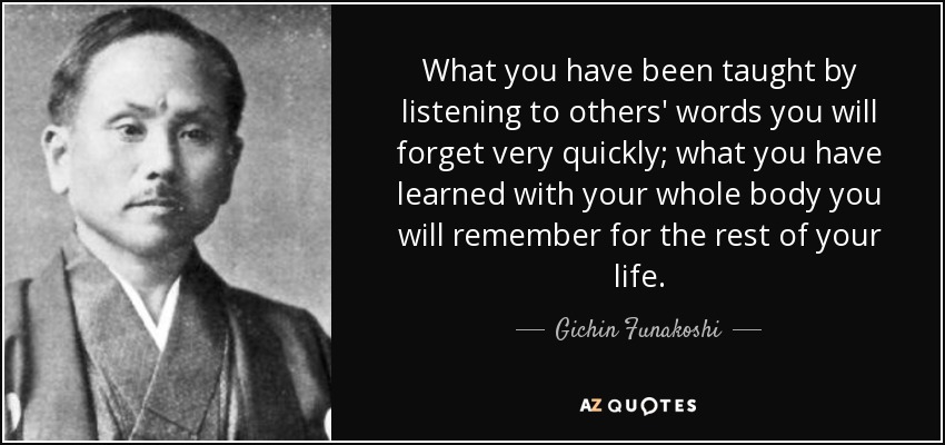 What you have been taught by listening to others' words you will forget very quickly; what you have learned with your whole body you will remember for the rest of your life. - Gichin Funakoshi