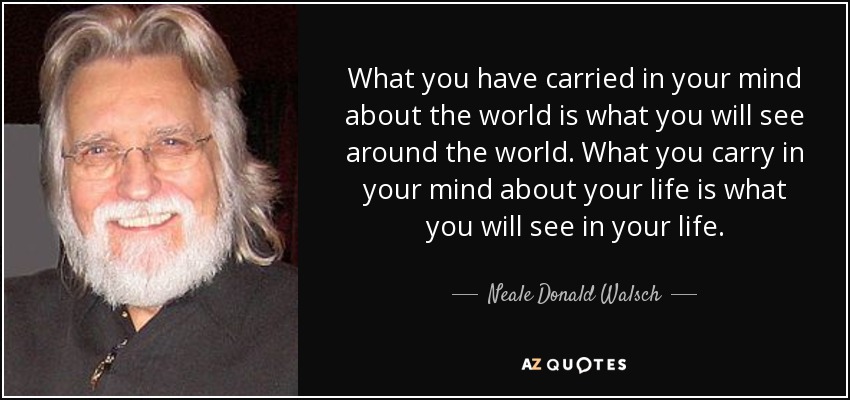 What you have carried in your mind about the world is what you will see around the world. What you carry in your mind about your life is what you will see in your life. - Neale Donald Walsch