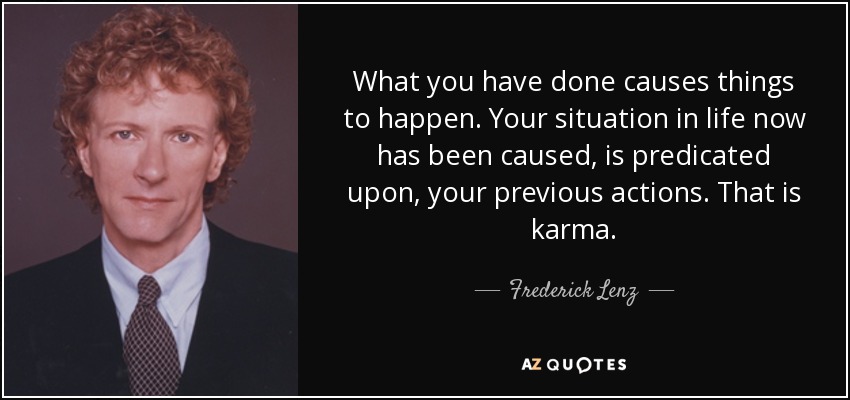 What you have done causes things to happen. Your situation in life now has been caused, is predicated upon, your previous actions. That is karma. - Frederick Lenz