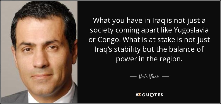 What you have in Iraq is not just a society coming apart like Yugoslavia or Congo. What is at stake is not just Iraq's stability but the balance of power in the region. - Vali Nasr