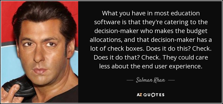 What you have in most education software is that they're catering to the decision-maker who makes the budget allocations, and that decision-maker has a lot of check boxes. Does it do this? Check. Does it do that? Check. They could care less about the end user experience. - Salman Khan