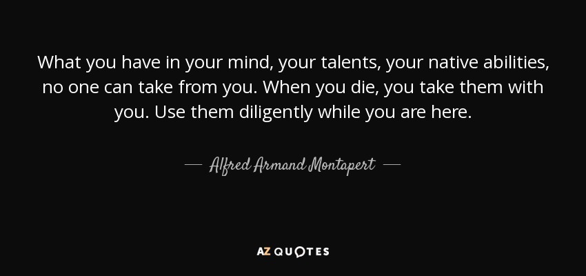What you have in your mind, your talents, your native abilities, no one can take from you. When you die, you take them with you. Use them diligently while you are here. - Alfred Armand Montapert