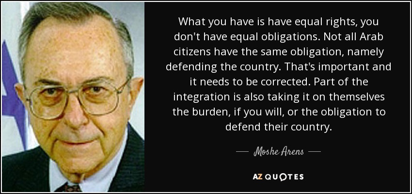 What you have is have equal rights, you don't have equal obligations. Not all Arab citizens have the same obligation, namely defending the country. That's important and it needs to be corrected. Part of the integration is also taking it on themselves the burden, if you will, or the obligation to defend their country. - Moshe Arens
