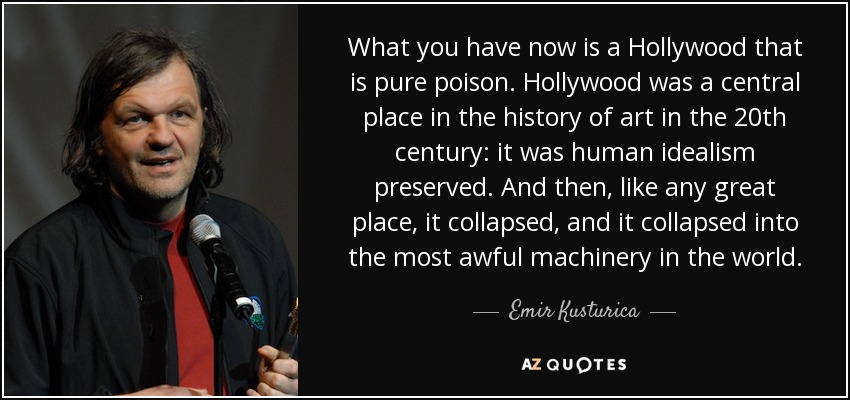 What you have now is a Hollywood that is pure poison. Hollywood was a central place in the history of art in the 20th century: it was human idealism preserved. And then, like any great place, it collapsed, and it collapsed into the most awful machinery in the world. - Emir Kusturica