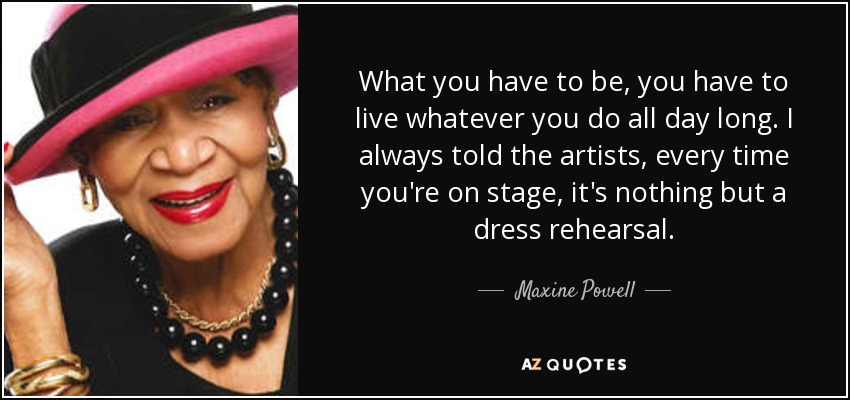 What you have to be, you have to live whatever you do all day long. I always told the artists, every time you're on stage, it's nothing but a dress rehearsal. - Maxine Powell