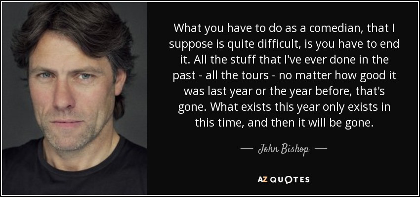 What you have to do as a comedian, that I suppose is quite difficult, is you have to end it. All the stuff that I've ever done in the past - all the tours - no matter how good it was last year or the year before, that's gone. What exists this year only exists in this time, and then it will be gone. - John Bishop