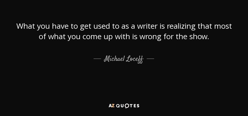 What you have to get used to as a writer is realizing that most of what you come up with is wrong for the show. - Michael Loceff