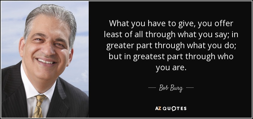 What you have to give, you offer least of all through what you say; in greater part through what you do; but in greatest part through who you are. - Bob Burg