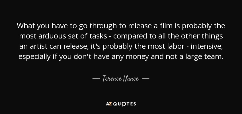 What you have to go through to release a film is probably the most arduous set of tasks - compared to all the other things an artist can release, it's probably the most labor - intensive, especially if you don't have any money and not a large team. - Terence Nance