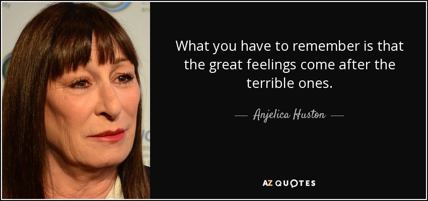 What you have to remember is that the great feelings come after the terrible ones. - Anjelica Huston