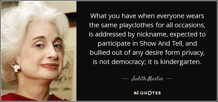 What you have when everyone wears the same playclothes for all occasions, is addressed by nickname, expected to participate in Show And Tell, and bullied out of any desire form privacy, is not democracy; it is kindergarten. - Judith Martin