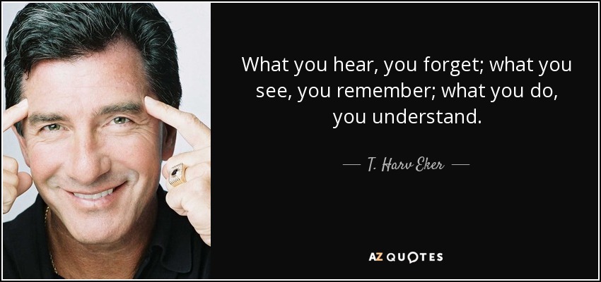 What you hear, you forget; what you see, you remember; what you do, you understand. - T. Harv Eker
