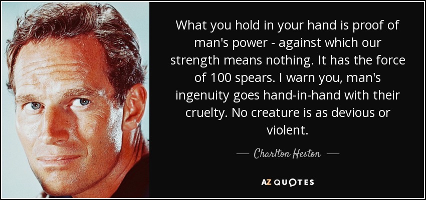 What you hold in your hand is proof of man's power - against which our strength means nothing. It has the force of 100 spears. I warn you, man's ingenuity goes hand-in-hand with their cruelty. No creature is as devious or violent. - Charlton Heston