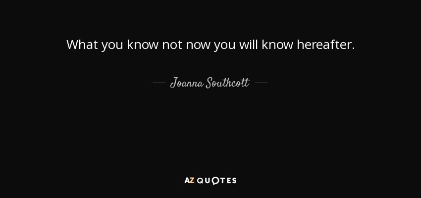 What you know not now you will know hereafter. - Joanna Southcott
