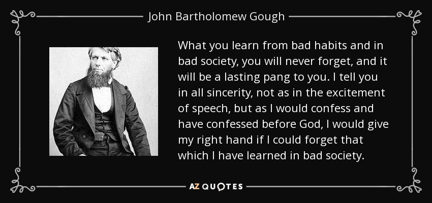 What you learn from bad habits and in bad society, you will never forget, and it will be a lasting pang to you. I tell you in all sincerity, not as in the excitement of speech, but as I would confess and have confessed before God, I would give my right hand if I could forget that which I have learned in bad society. - John Bartholomew Gough