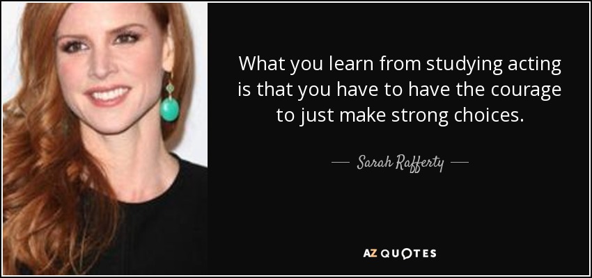 What you learn from studying acting is that you have to have the courage to just make strong choices. - Sarah Rafferty