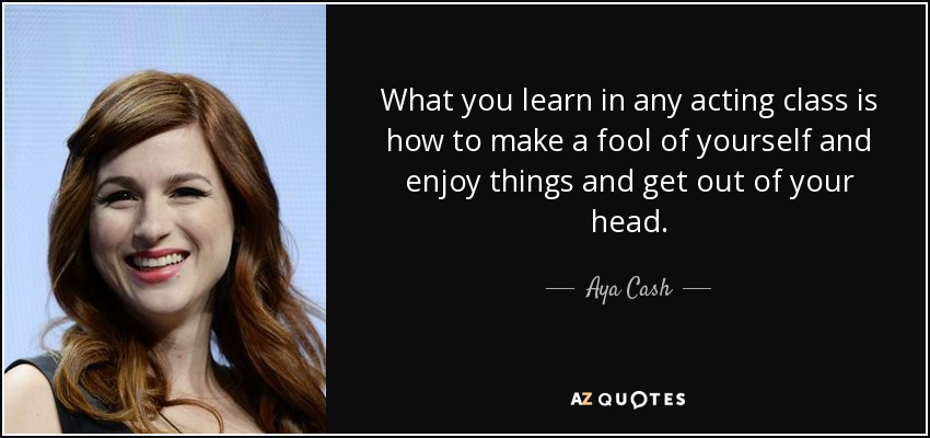 What you learn in any acting class is how to make a fool of yourself and enjoy things and get out of your head. - Aya Cash