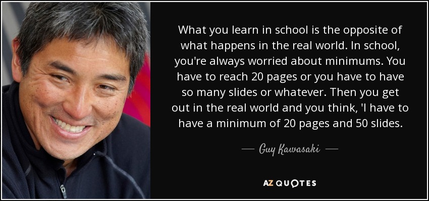 What you learn in school is the opposite of what happens in the real world. In school, you're always worried about minimums. You have to reach 20 pages or you have to have so many slides or whatever. Then you get out in the real world and you think, 'I have to have a minimum of 20 pages and 50 slides. - Guy Kawasaki