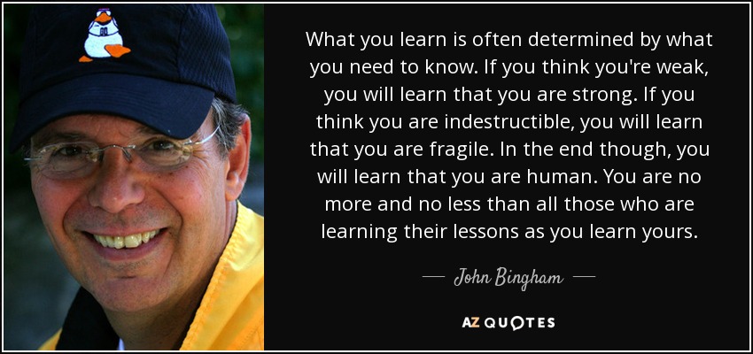 What you learn is often determined by what you need to know. If you think you're weak, you will learn that you are strong. If you think you are indestructible, you will learn that you are fragile. In the end though, you will learn that you are human. You are no more and no less than all those who are learning their lessons as you learn yours. - John Bingham